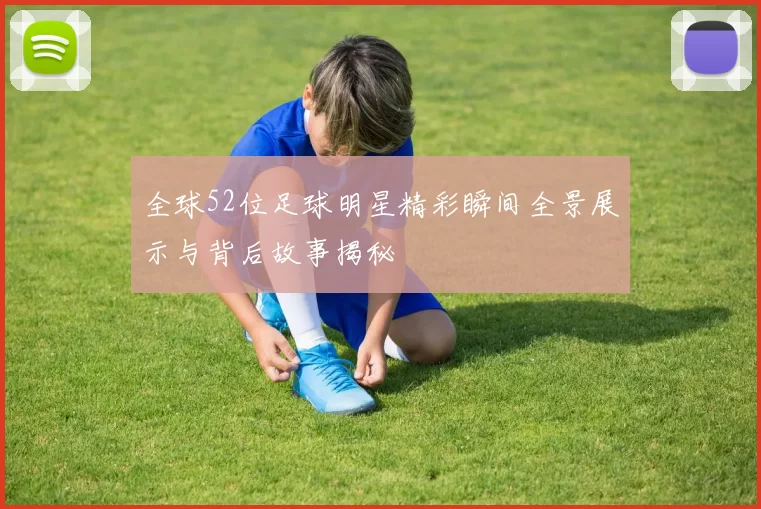 全球52位足球明星精彩瞬间全景展示与背后故事揭秘