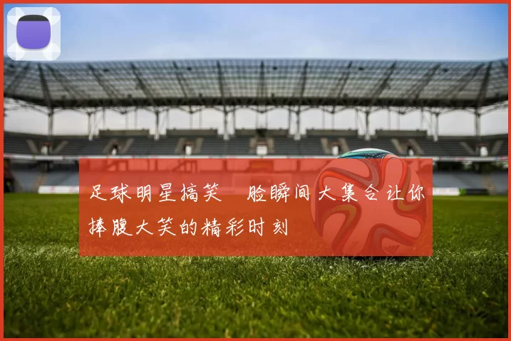 足球明星搞笑囧脸瞬间大集合让你捧腹大笑的精彩时刻