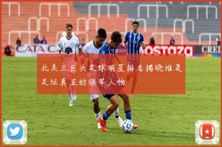 北美三巨头足球明星排名揭晓谁是足坛真正的领军人物