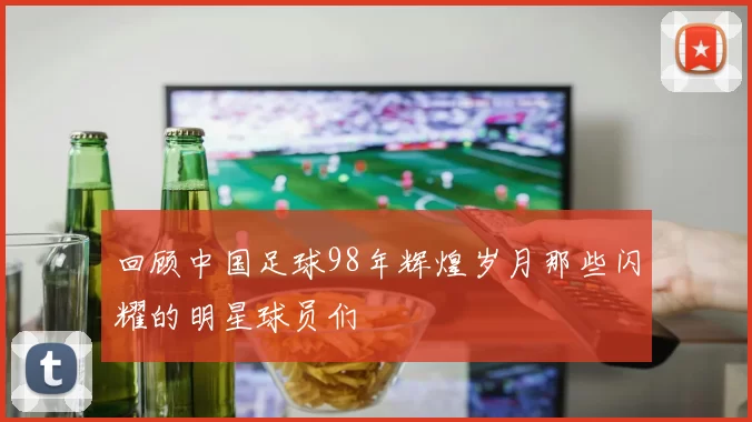 回顾中国足球98年辉煌岁月那些闪耀的明星球员们