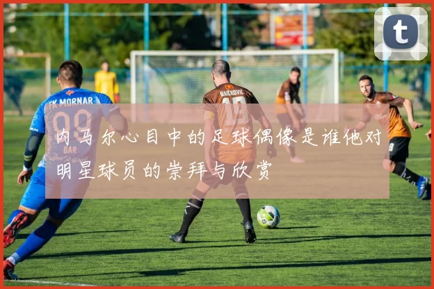 内马尔心目中的足球偶像是谁他对明星球员的崇拜与欣赏