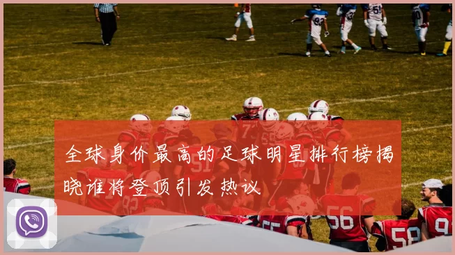 全球身价最高的足球明星排行榜揭晓谁将登顶引发热议