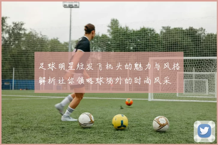 足球明星短发飞机头的魅力与风格解析让你领略球场外的时尚风采