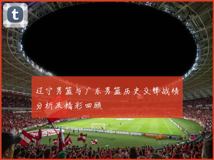 辽宁男篮与广东男篮历史交锋战绩分析及精彩回顾
