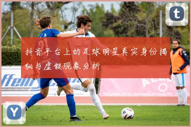 抖音平台上的足球明星真实身份揭秘与虚假现象分析