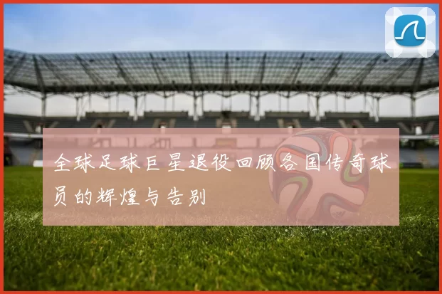 全球足球巨星退役回顾各国传奇球员的辉煌与告别