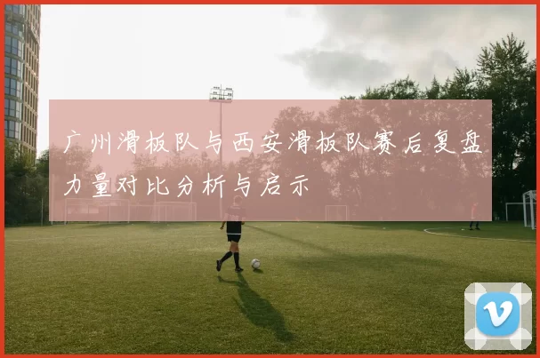 广州滑板队与西安滑板队赛后复盘力量对比分析与启示