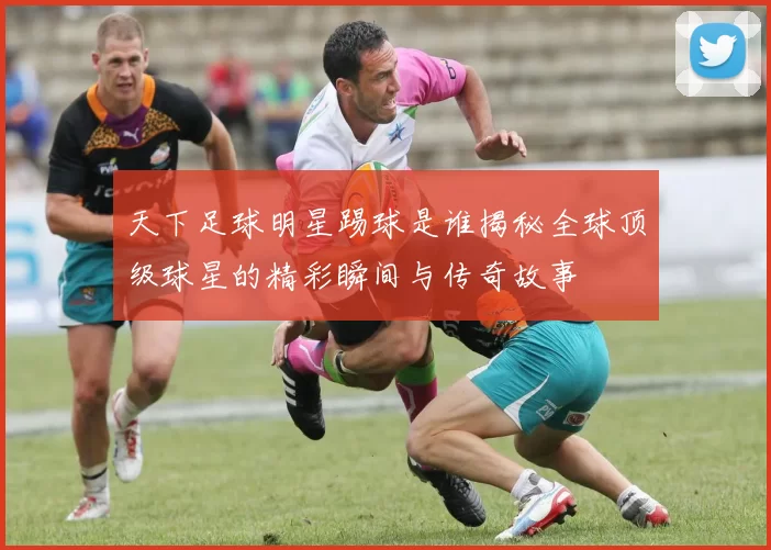 天下足球明星踢球是谁揭秘全球顶级球星的精彩瞬间与传奇故事