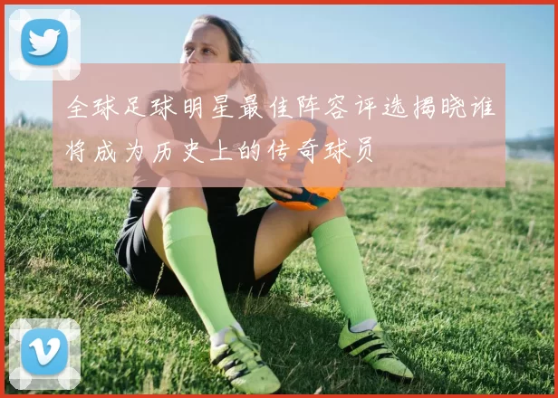 全球足球明星最佳阵容评选揭晓谁将成为历史上的传奇球员