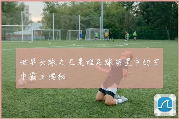 世界头球之王是谁足球明星中的空中霸主揭秘