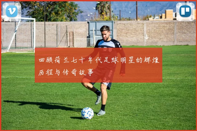 回顾荷兰七十年代足球明星的辉煌历程与传奇故事