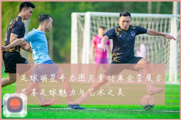 足球明星手办图片素材库全景展示尽享足球魅力与艺术之美