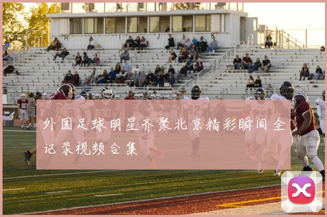 外国足球明星齐聚北京精彩瞬间全记录视频合集