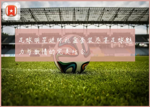 足球明星进环礼盒套装尽享足球魅力与激情的完美结合