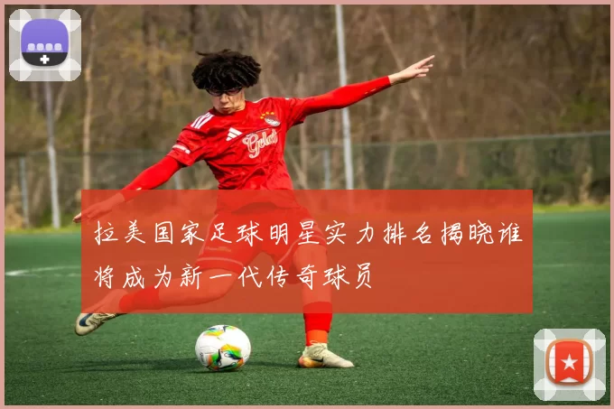 拉美国家足球明星实力排名揭晓谁将成为新一代传奇球员