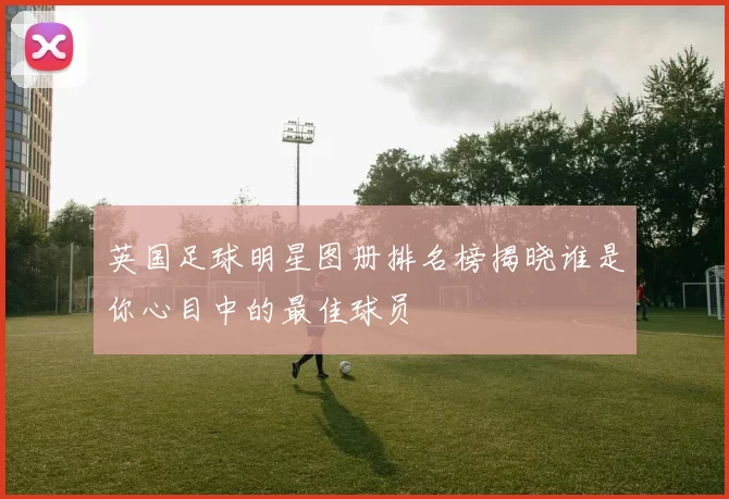 英国足球明星图册排名榜揭晓谁是你心目中的最佳球员