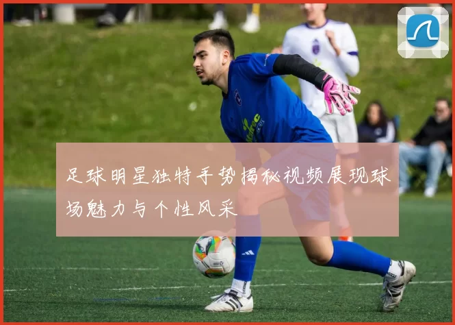足球明星独特手势揭秘视频展现球场魅力与个性风采
