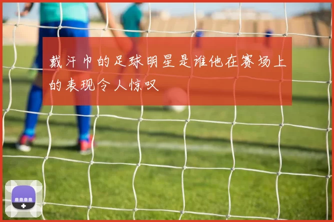 戴汗巾的足球明星是谁他在赛场上的表现令人惊叹