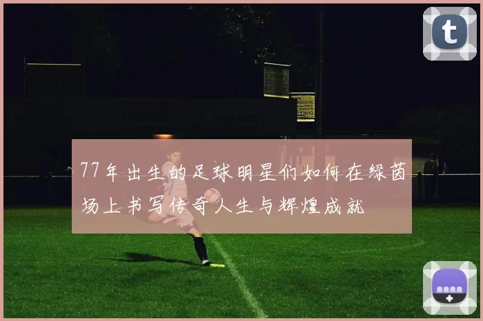 77年出生的足球明星们如何在绿茵场上书写传奇人生与辉煌成就