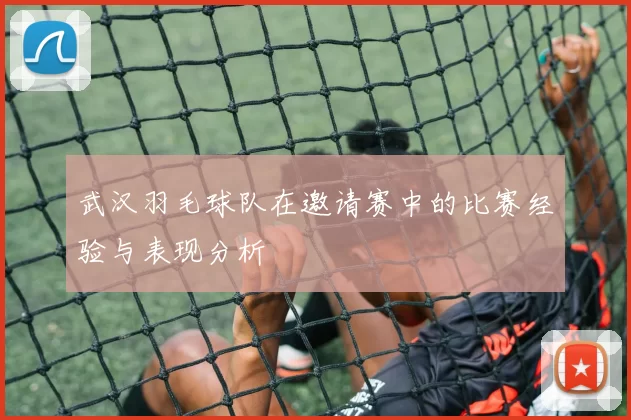 武汉羽毛球队在邀请赛中的比赛经验与表现分析