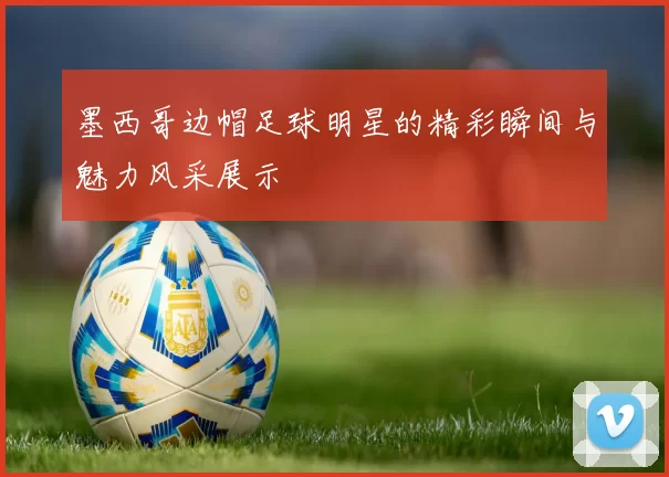 墨西哥边帽足球明星的精彩瞬间与魅力风采展示