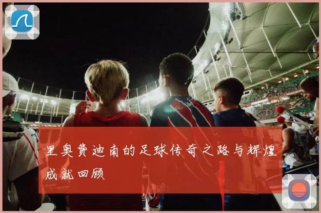 里奥费迪南的足球传奇之路与辉煌成就回顾