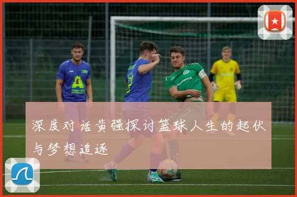 深度对话黄强探讨篮球人生的起伏与梦想追逐