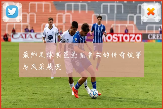 最帅足球明星圣克鲁兹的传奇故事与风采展现