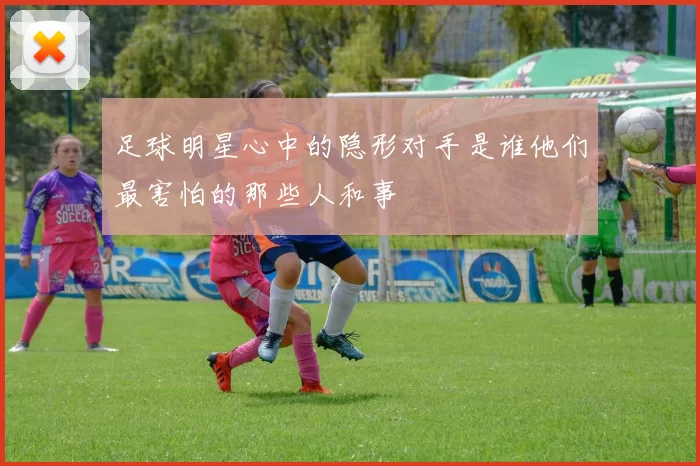 足球明星心中的隐形对手是谁他们最害怕的那些人和事