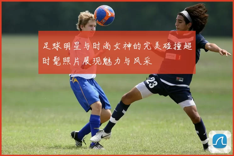 足球明星与时尚女神的完美碰撞超时髦照片展现魅力与风采