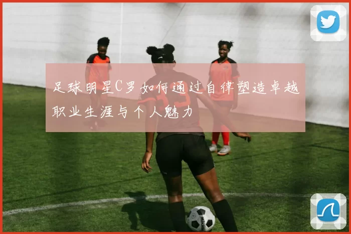 足球明星C罗如何通过自律塑造卓越职业生涯与个人魅力