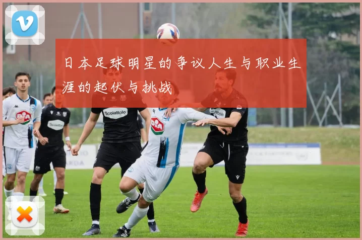 日本足球明星的争议人生与职业生涯的起伏与挑战