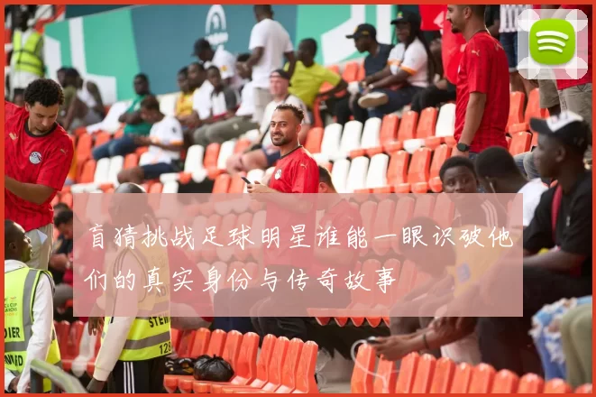 盲猜挑战足球明星谁能一眼识破他们的真实身份与传奇故事