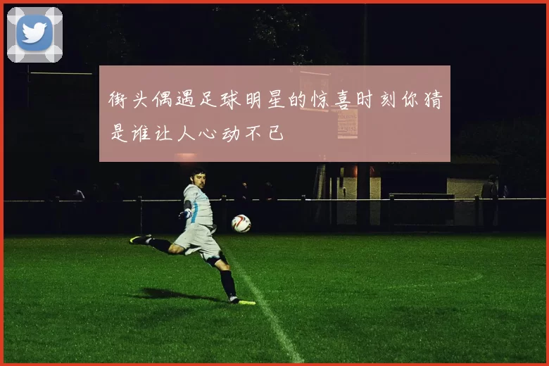 街头偶遇足球明星的惊喜时刻你猜是谁让人心动不已