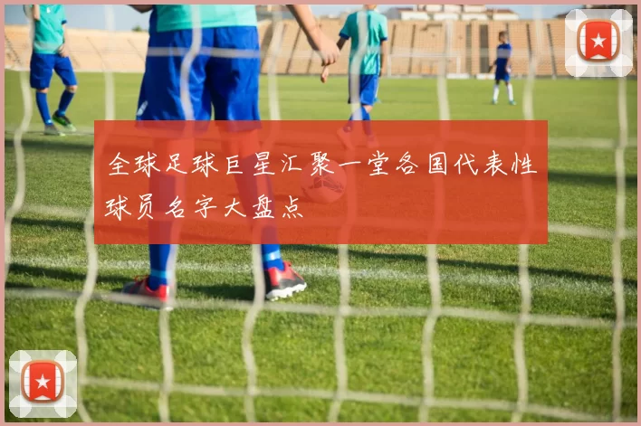 全球足球巨星汇聚一堂各国代表性球员名字大盘点