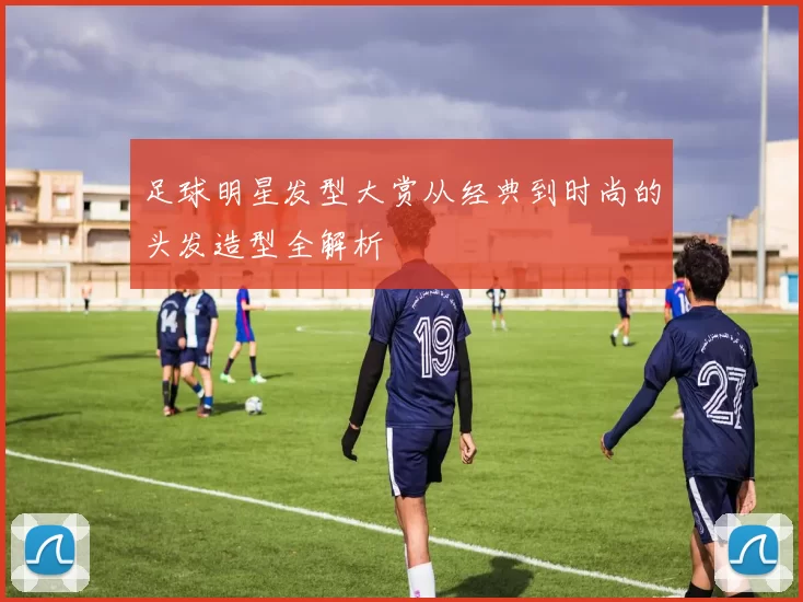足球明星发型大赏从经典到时尚的头发造型全解析