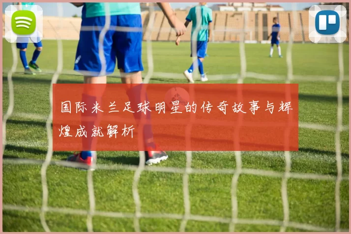 国际米兰足球明星的传奇故事与辉煌成就解析