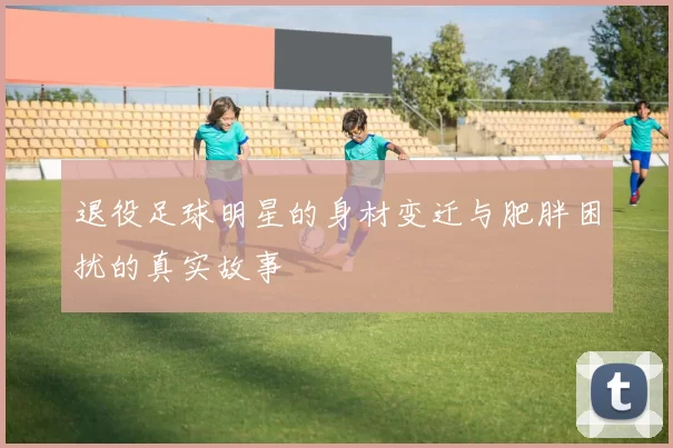 退役足球明星的身材变迁与肥胖困扰的真实故事
