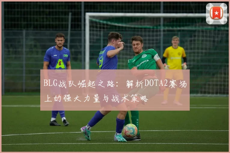 BLG战队崛起之路：解析DOTA2赛场上的强大力量与战术策略