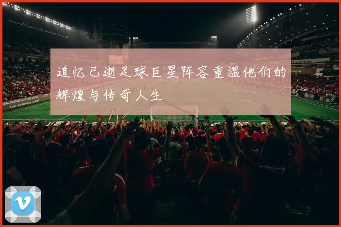 追忆已逝足球巨星阵容重温他们的辉煌与传奇人生