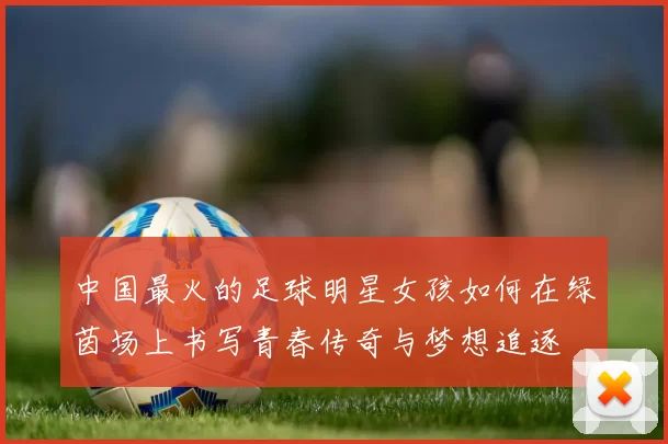 中国最火的足球明星女孩如何在绿茵场上书写青春传奇与梦想追逐