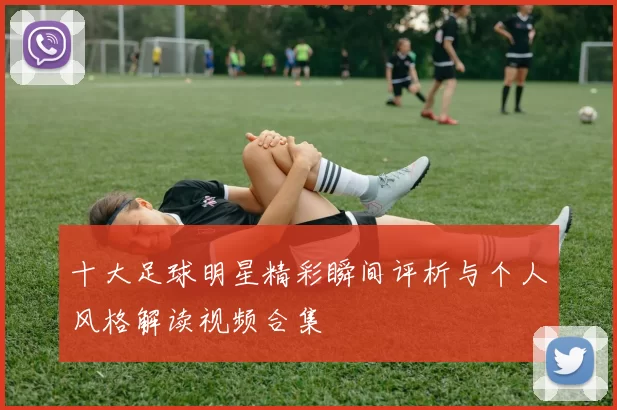十大足球明星精彩瞬间评析与个人风格解读视频合集