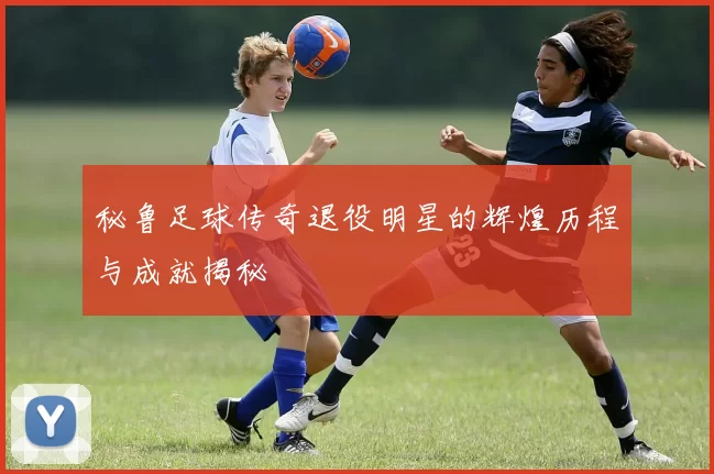 秘鲁足球传奇退役明星的辉煌历程与成就揭秘