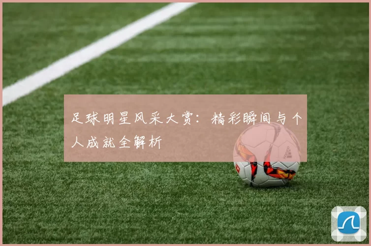 足球明星风采大赏：精彩瞬间与个人成就全解析