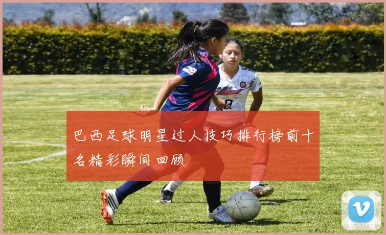 巴西足球明星过人技巧排行榜前十名精彩瞬间回顾