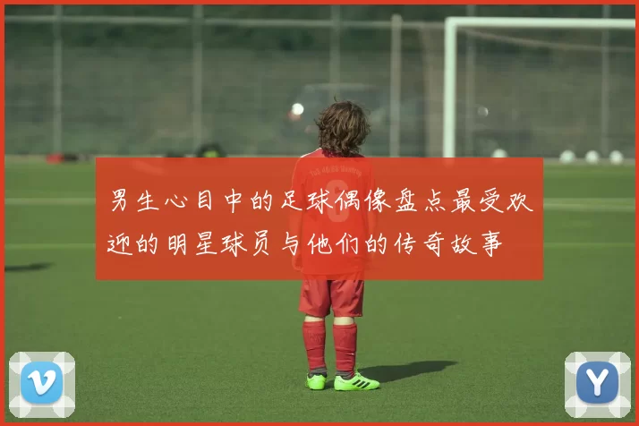 男生心目中的足球偶像盘点最受欢迎的明星球员与他们的传奇故事