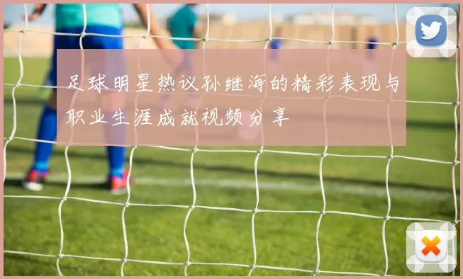 足球明星热议孙继海的精彩表现与职业生涯成就视频分享