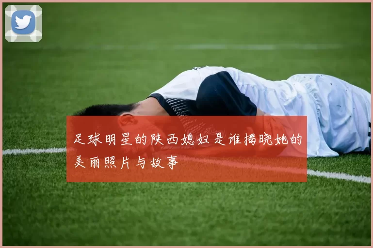 足球明星的陕西媳妇是谁揭晓她的美丽照片与故事