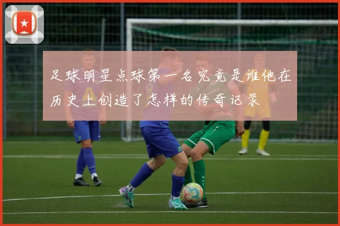 足球明星点球第一名究竟是谁他在历史上创造了怎样的传奇记录