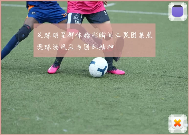 足球明星群体精彩瞬间汇聚图集展现球场风采与团队精神
